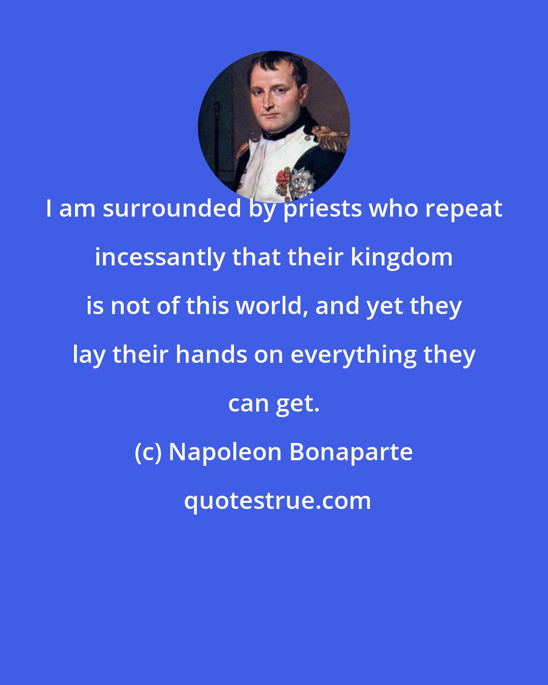 Napoleon Bonaparte: I am surrounded by priests who repeat incessantly that their kingdom is not of this world, and yet they lay their hands on everything they can get.