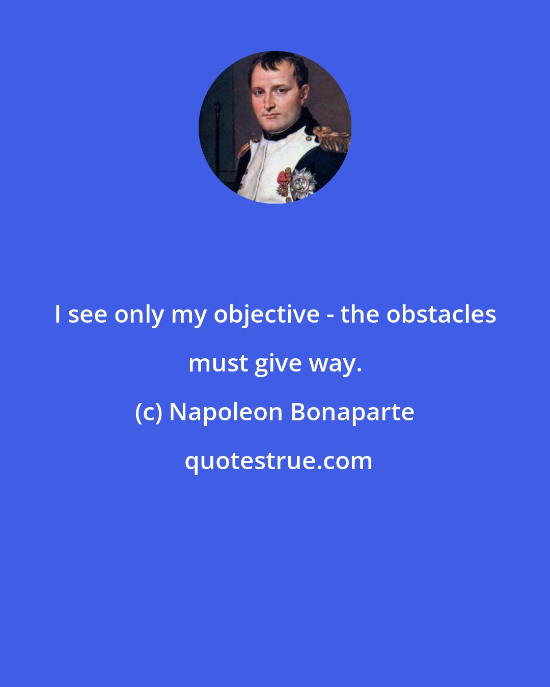 Napoleon Bonaparte: I see only my objective - the obstacles must give way.