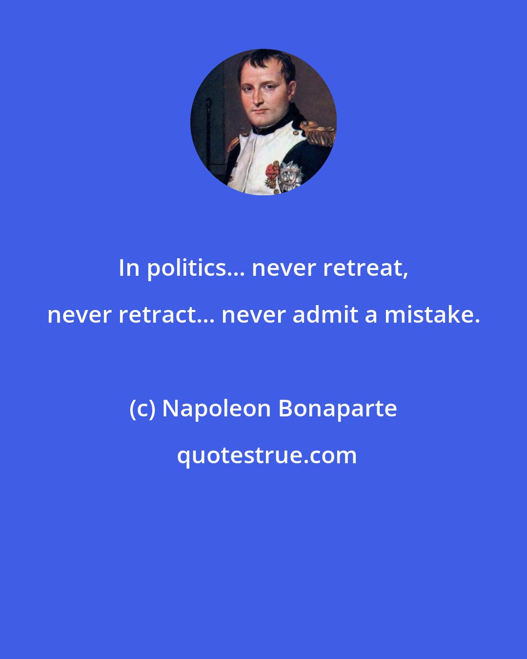 Napoleon Bonaparte: In politics... never retreat, never retract... never admit a mistake.