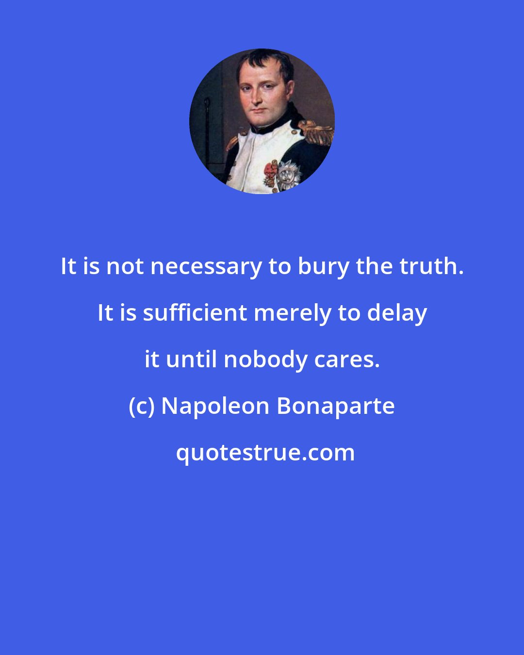 Napoleon Bonaparte: It is not necessary to bury the truth. It is sufficient merely to delay it until nobody cares.