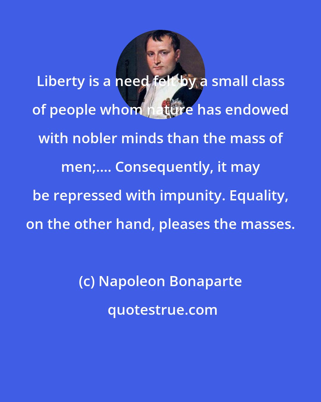 Napoleon Bonaparte: Liberty is a need felt by a small class of people whom nature has endowed with nobler minds than the mass of men;.... Consequently, it may be repressed with impunity. Equality, on the other hand, pleases the masses.