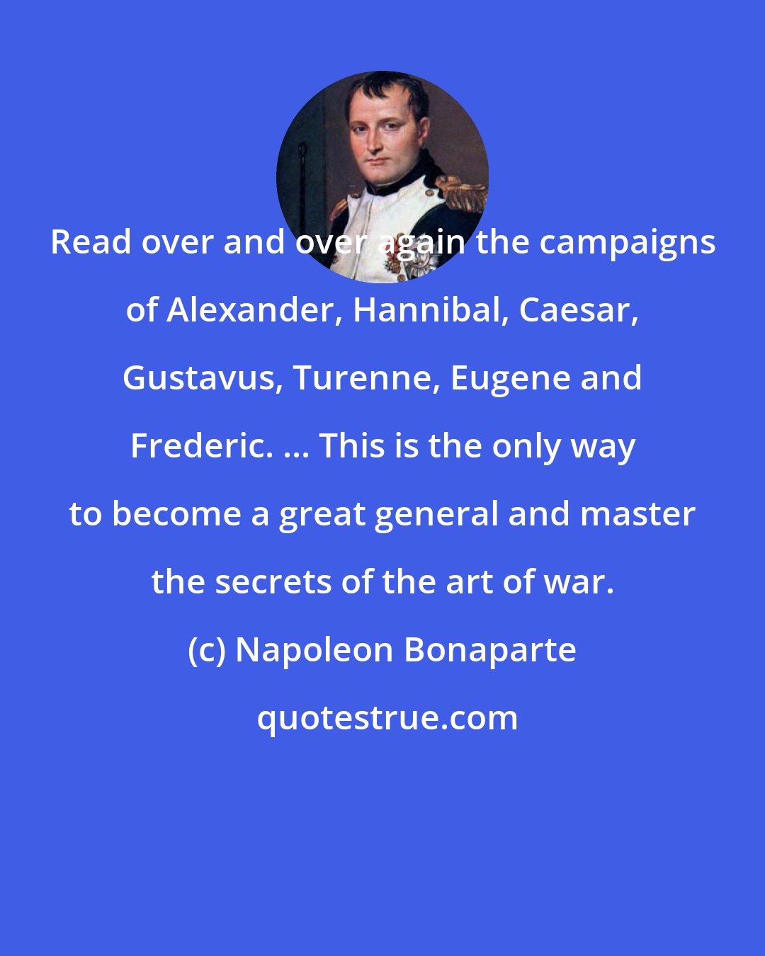 Napoleon Bonaparte: Read over and over again the campaigns of Alexander, Hannibal, Caesar, Gustavus, Turenne, Eugene and Frederic. ... This is the only way to become a great general and master the secrets of the art of war.