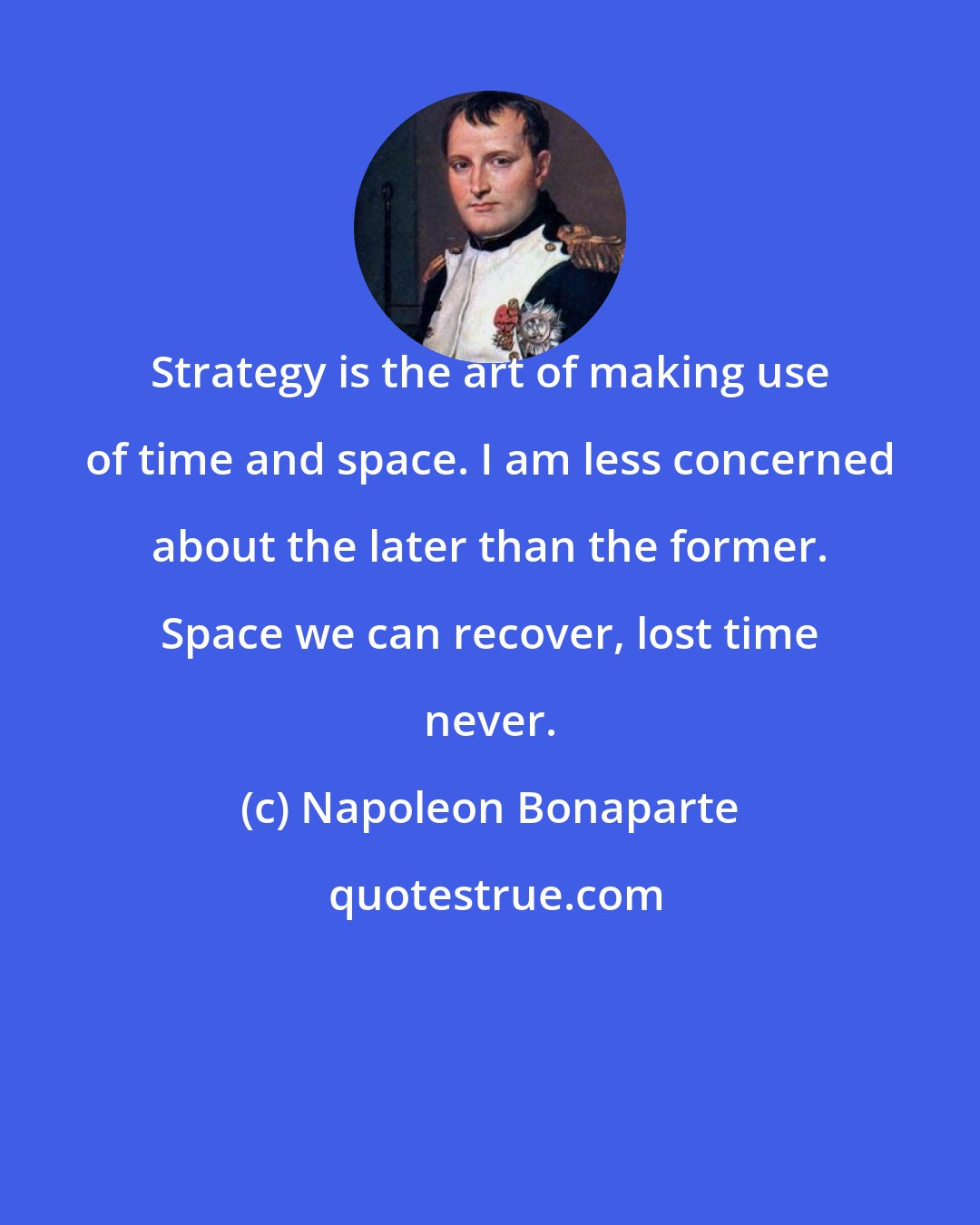 Napoleon Bonaparte: Strategy is the art of making use of time and space. I am less concerned about the later than the former. Space we can recover, lost time never.