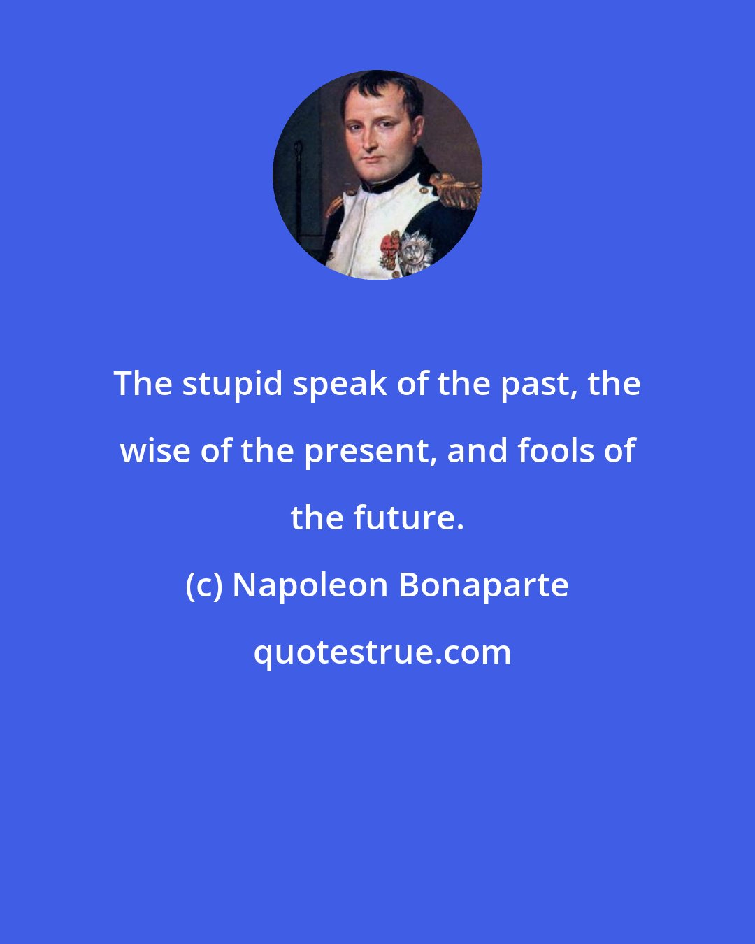 Napoleon Bonaparte: The stupid speak of the past, the wise of the present, and fools of the future.