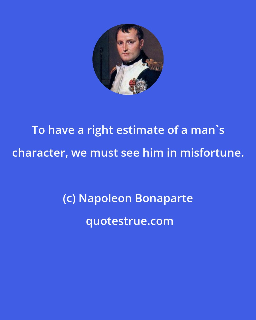 Napoleon Bonaparte: To have a right estimate of a man's character, we must see him in misfortune.