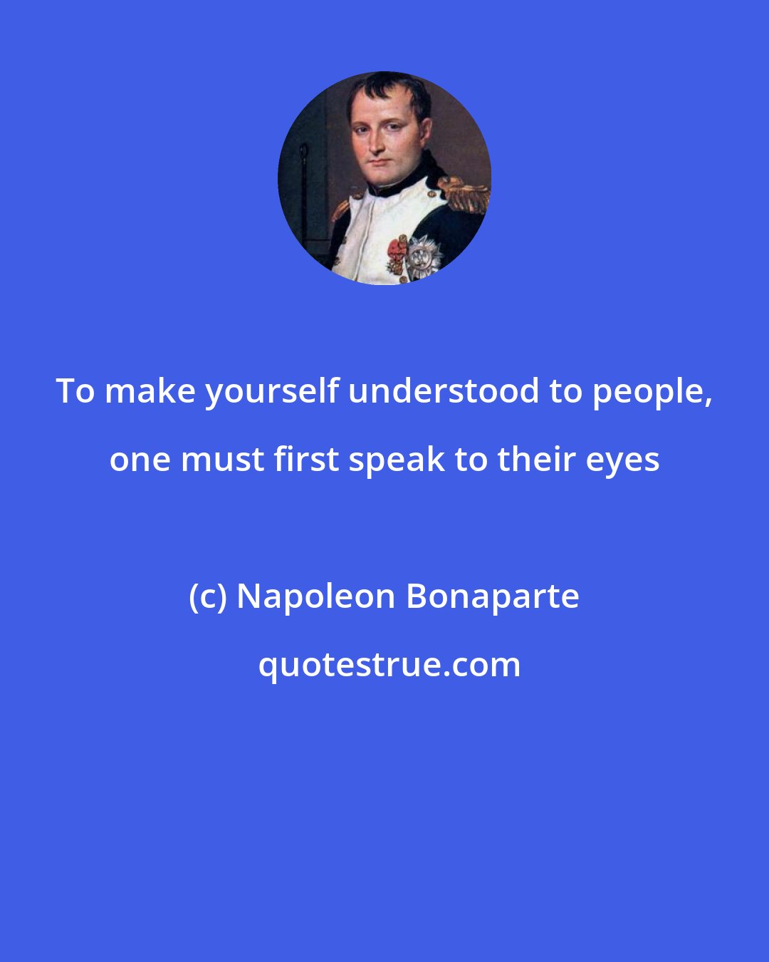 Napoleon Bonaparte: To make yourself understood to people, one must first speak to their eyes