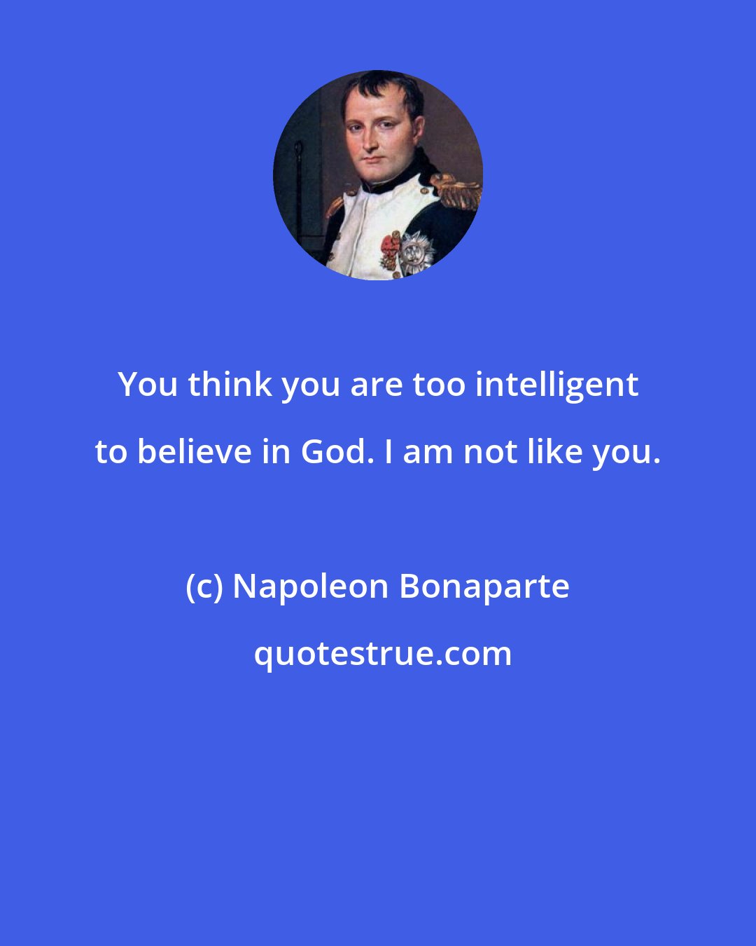 Napoleon Bonaparte: You think you are too intelligent to believe in God. I am not like you.