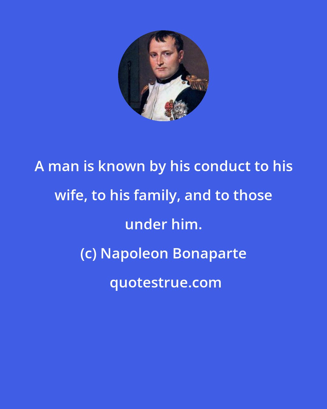 Napoleon Bonaparte: A man is known by his conduct to his wife, to his family, and to those under him.