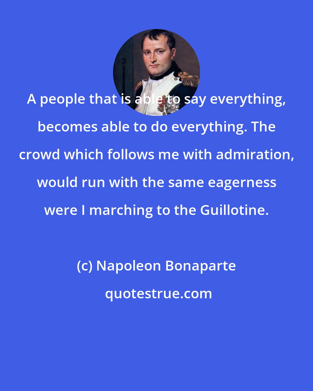 Napoleon Bonaparte: A people that is able to say everything, becomes able to do everything. The crowd which follows me with admiration, would run with the same eagerness were I marching to the Guillotine.