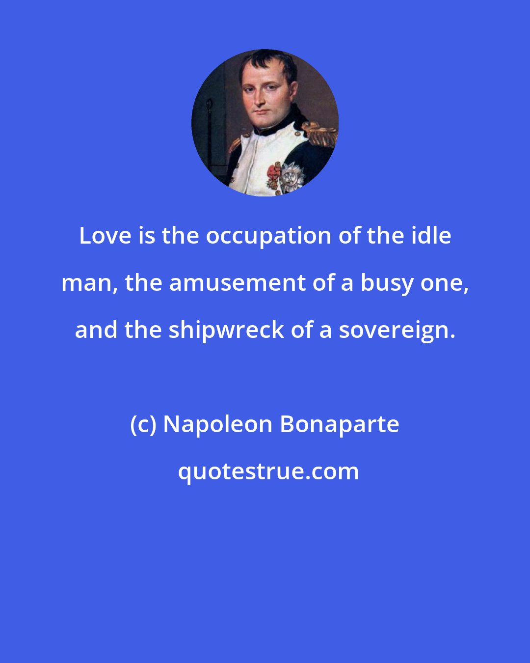 Napoleon Bonaparte: Love is the occupation of the idle man, the amusement of a busy one, and the shipwreck of a sovereign.