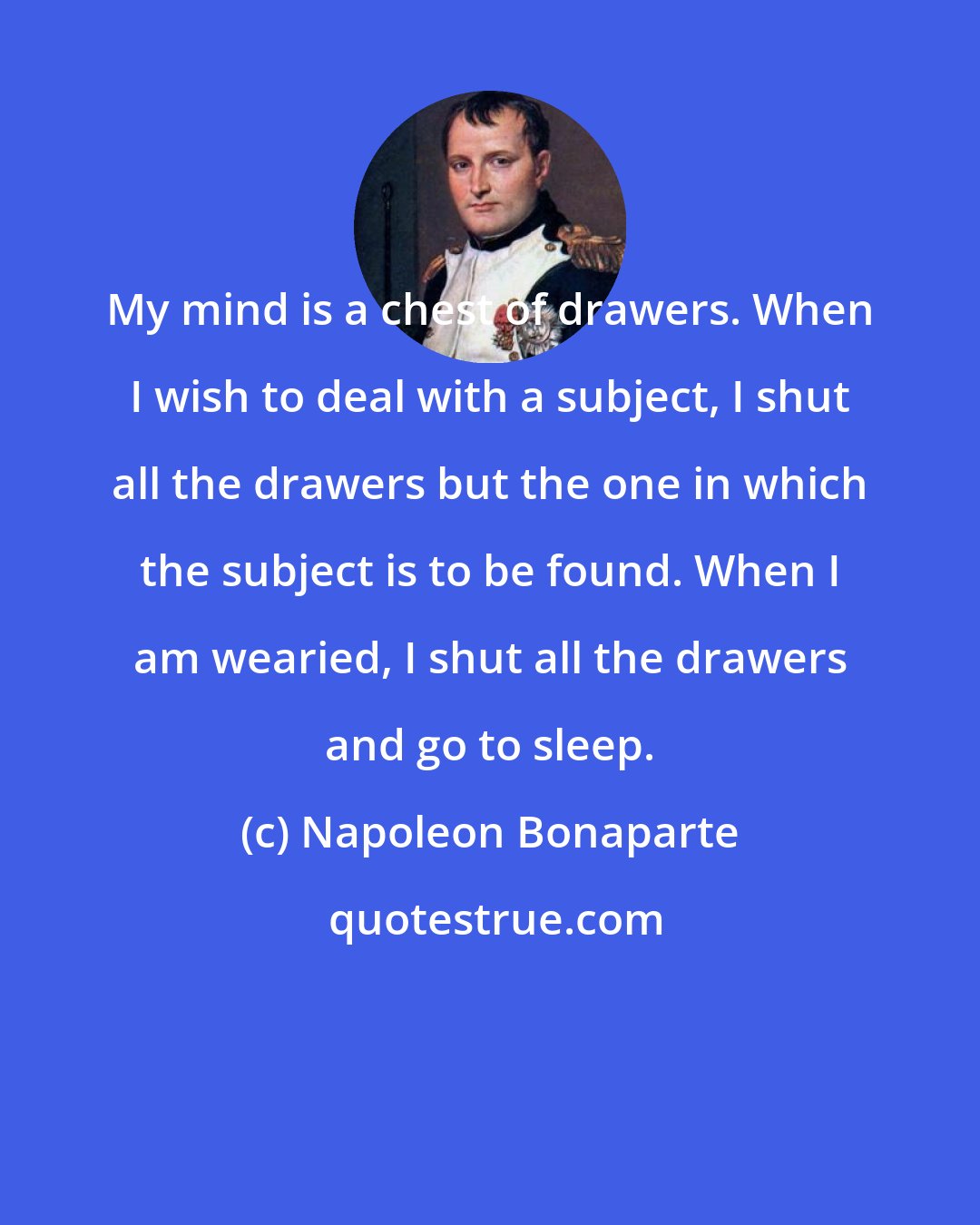 Napoleon Bonaparte: My mind is a chest of drawers. When I wish to deal with a subject, I shut all the drawers but the one in which the subject is to be found. When I am wearied, I shut all the drawers and go to sleep.