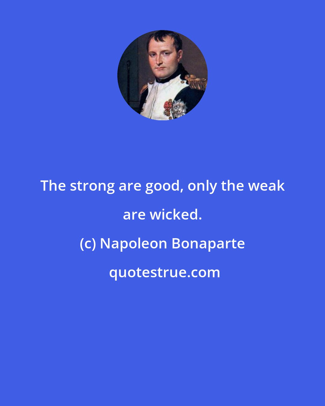 Napoleon Bonaparte: The strong are good, only the weak are wicked.