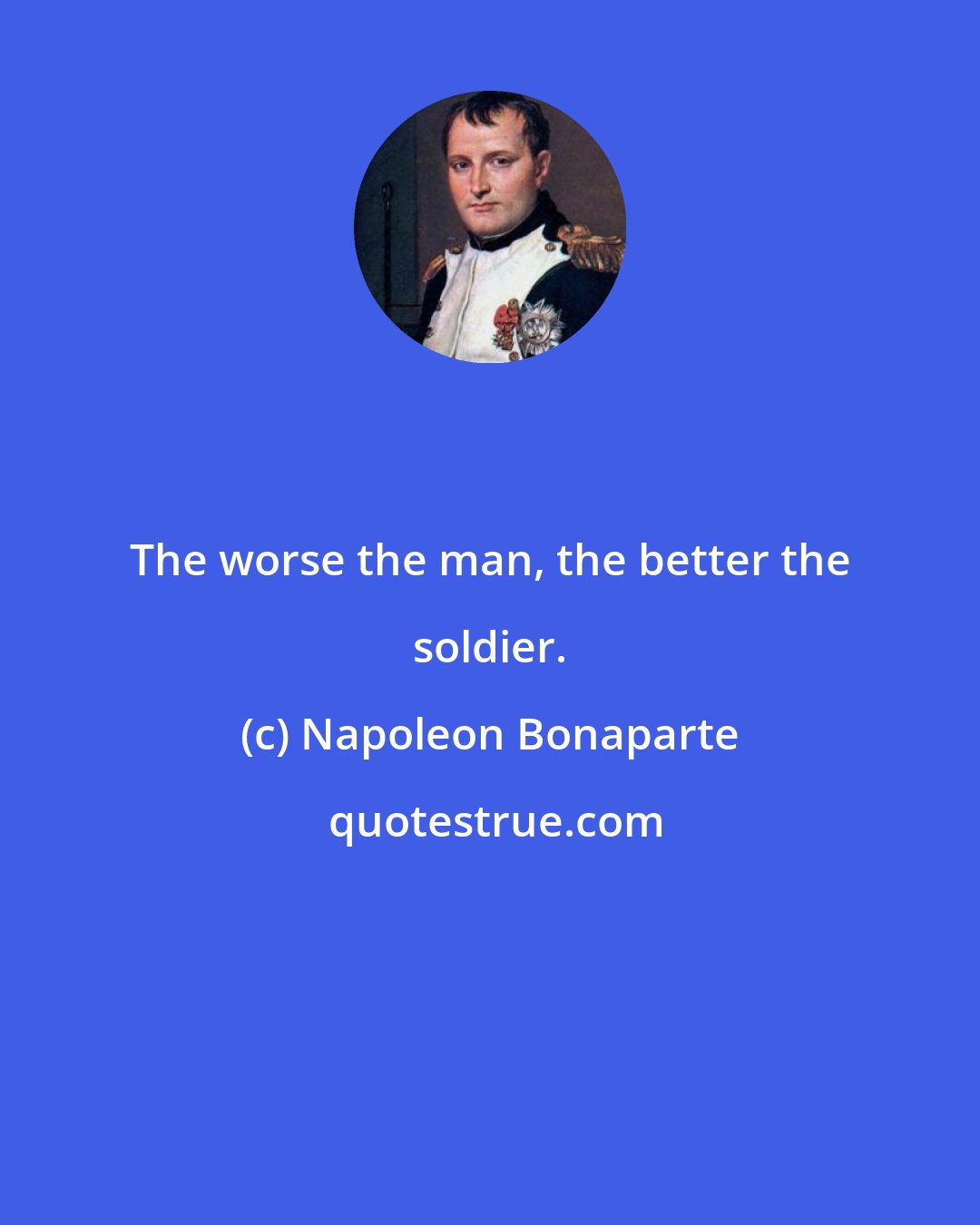 Napoleon Bonaparte: The worse the man, the better the soldier.