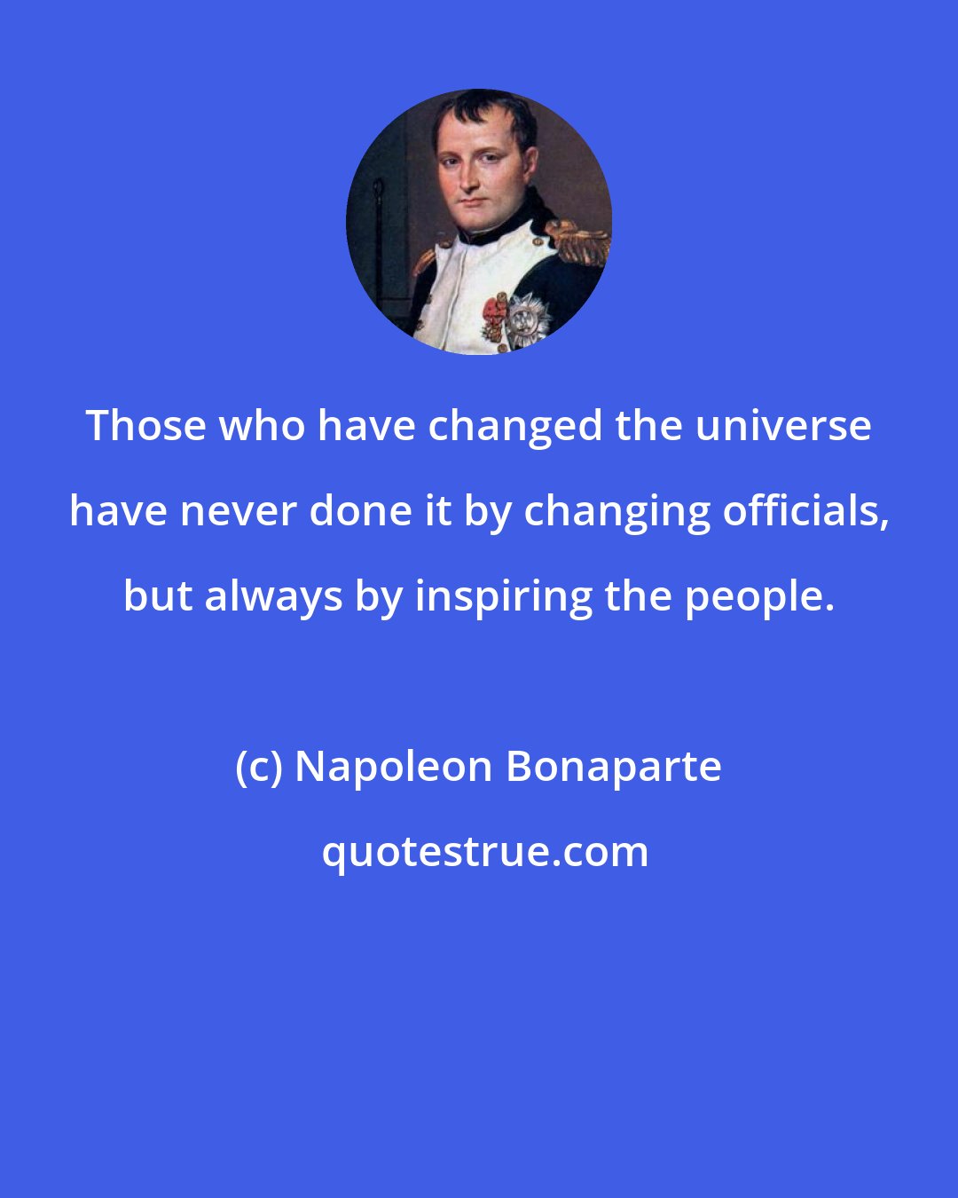 Napoleon Bonaparte: Those who have changed the universe have never done it by changing officials, but always by inspiring the people.