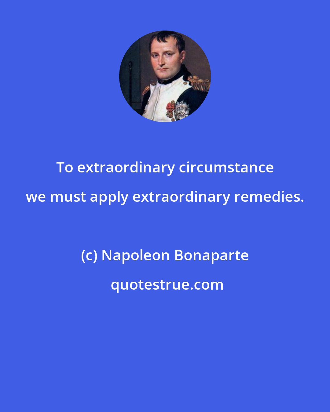 Napoleon Bonaparte: To extraordinary circumstance we must apply extraordinary remedies.