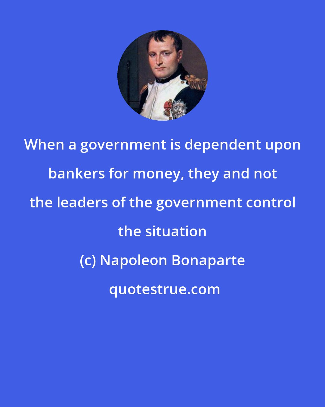 Napoleon Bonaparte: When a government is dependent upon bankers for money, they and not the leaders of the government control the situation