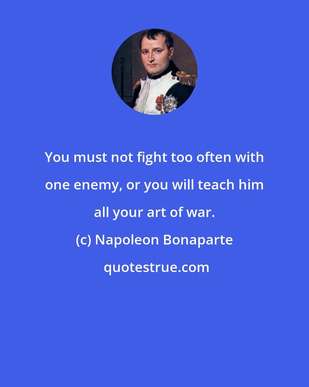 Napoleon Bonaparte: You must not fight too often with one enemy, or you will teach him all your art of war.