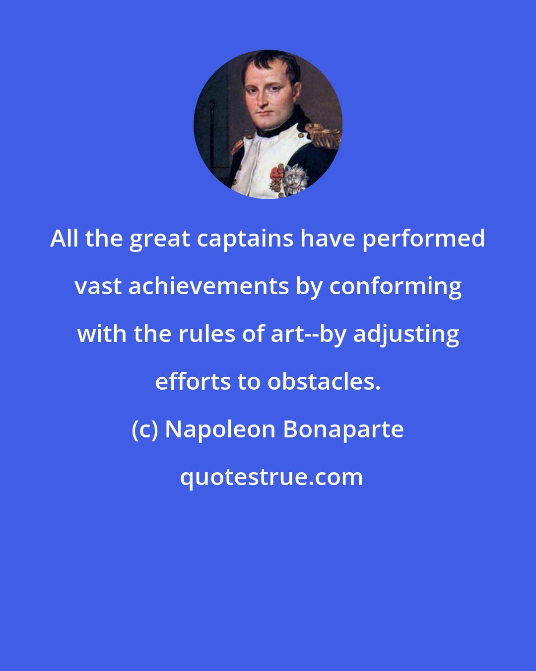 Napoleon Bonaparte: All the great captains have performed vast achievements by conforming with the rules of art--by adjusting efforts to obstacles.