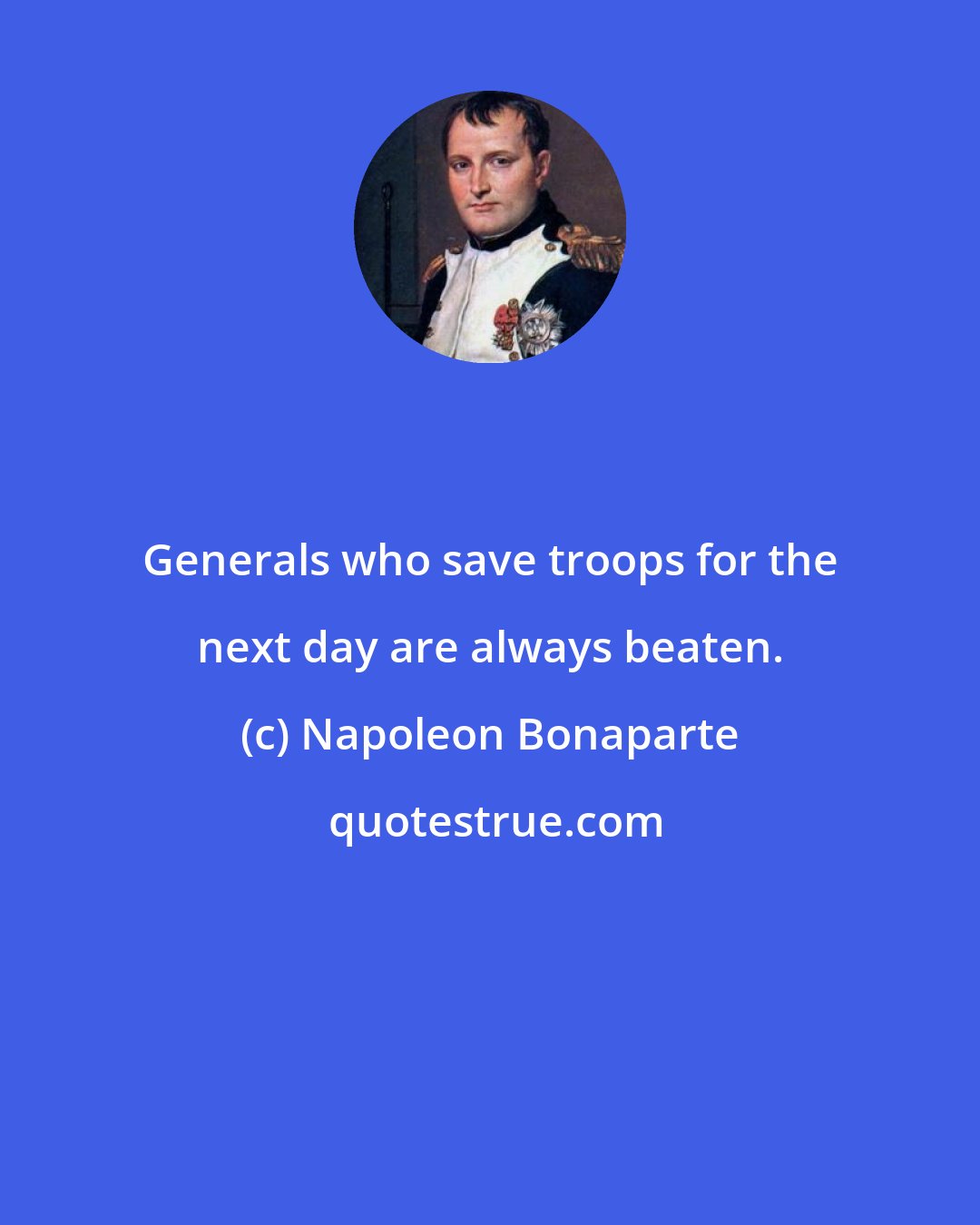 Napoleon Bonaparte: Generals who save troops for the next day are always beaten.