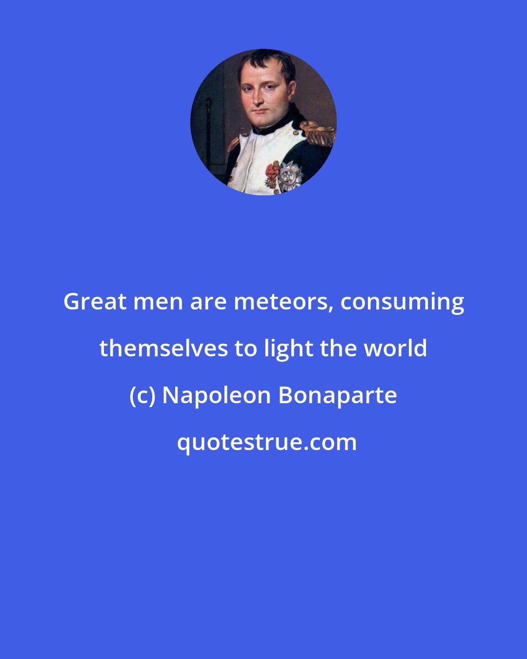 Napoleon Bonaparte: Great men are meteors, consuming themselves to light the world