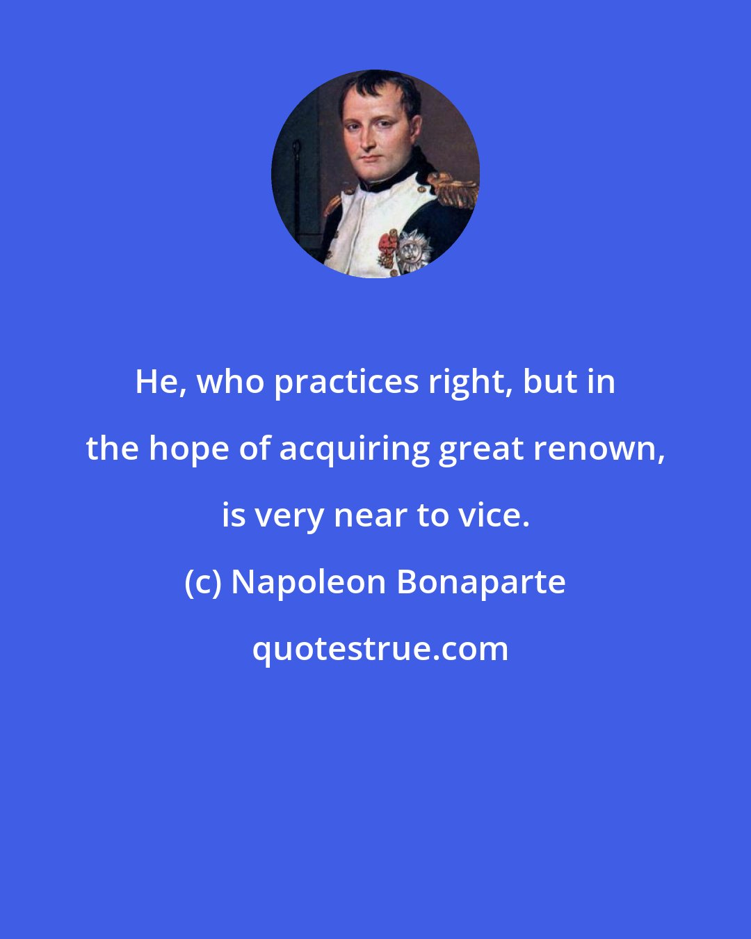 Napoleon Bonaparte: He, who practices right, but in the hope of acquiring great renown, is very near to vice.