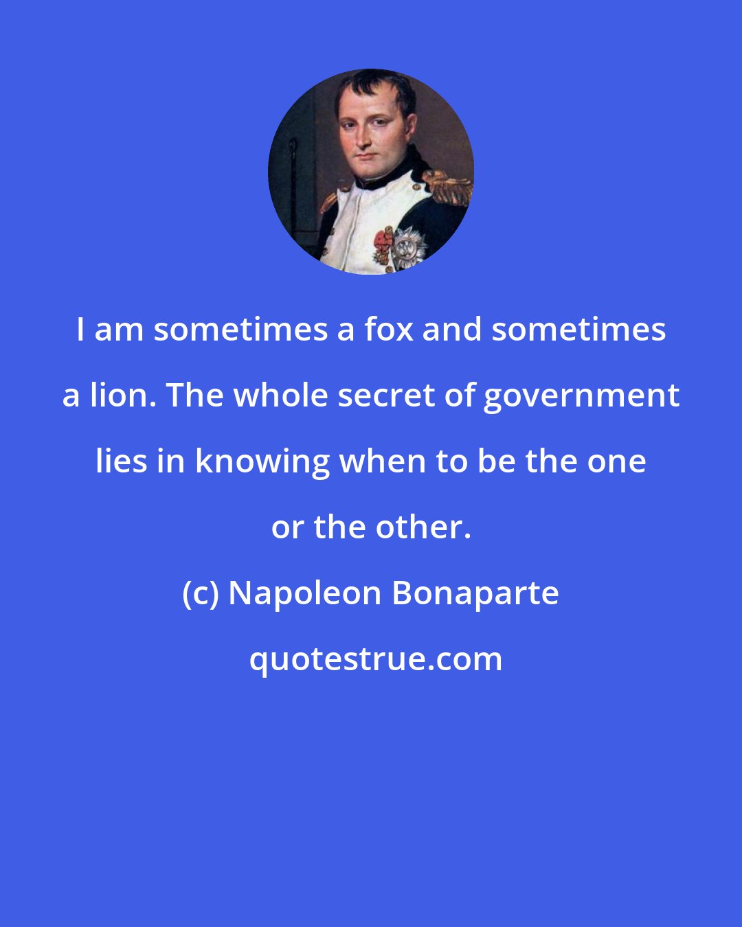 Napoleon Bonaparte: I am sometimes a fox and sometimes a lion. The whole secret of government lies in knowing when to be the one or the other.