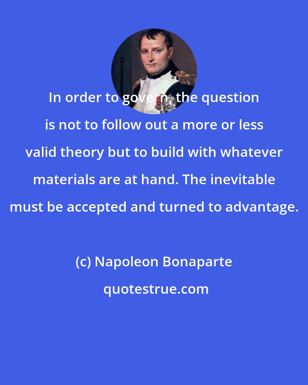 Napoleon Bonaparte: In order to govern, the question is not to follow out a more or less valid theory but to build with whatever materials are at hand. The inevitable must be accepted and turned to advantage.