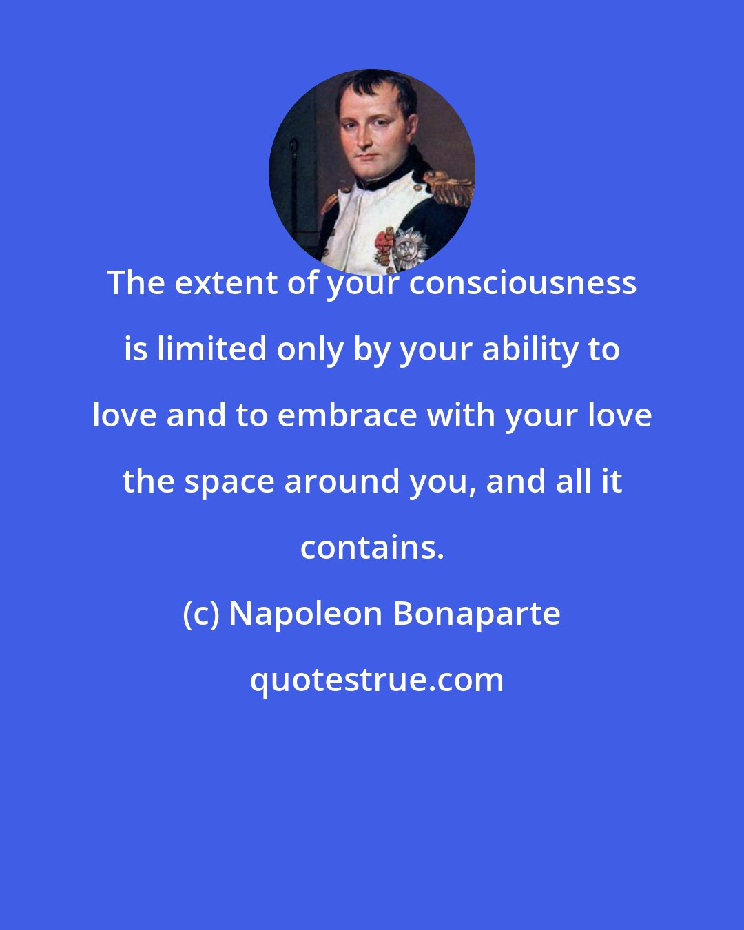 Napoleon Bonaparte: The extent of your consciousness is limited only by your ability to love and to embrace with your love the space around you, and all it contains.