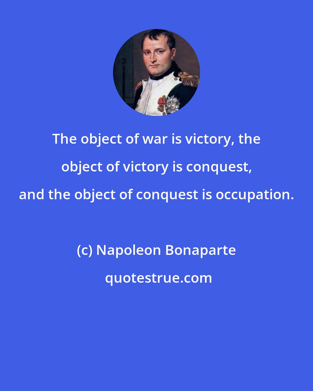 Napoleon Bonaparte: The object of war is victory, the object of victory is conquest, and the object of conquest is occupation.