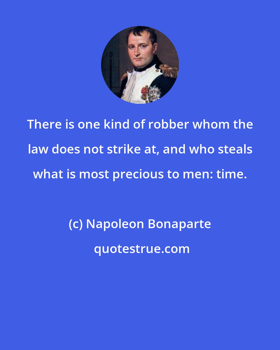 Napoleon Bonaparte: There is one kind of robber whom the law does not strike at, and who steals what is most precious to men: time.