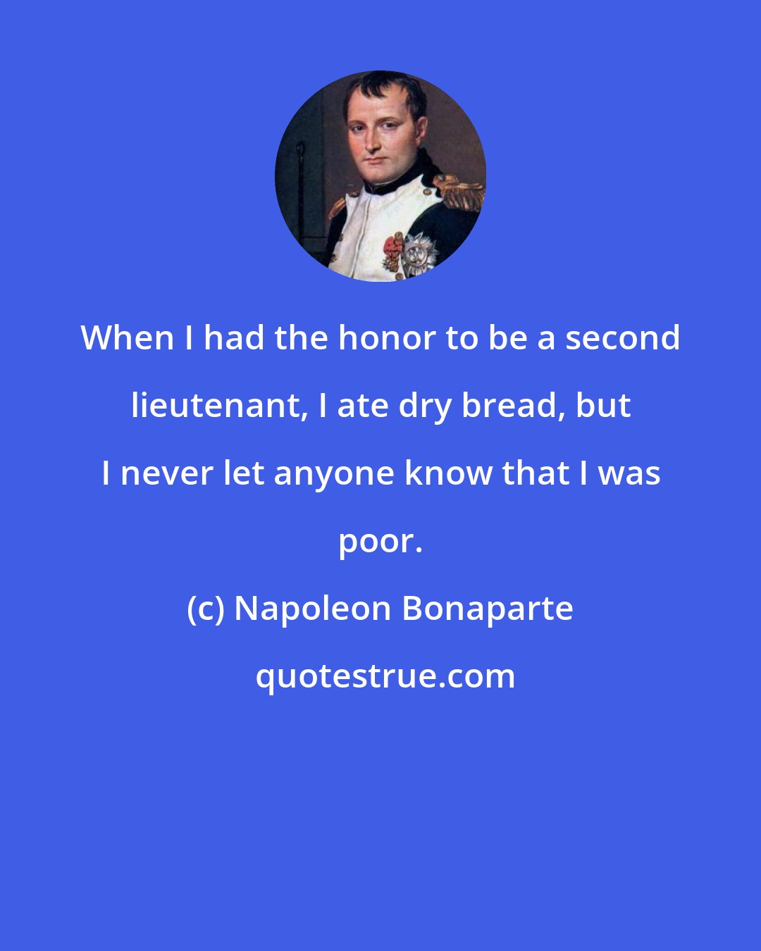 Napoleon Bonaparte: When I had the honor to be a second lieutenant, I ate dry bread, but I never let anyone know that I was poor.