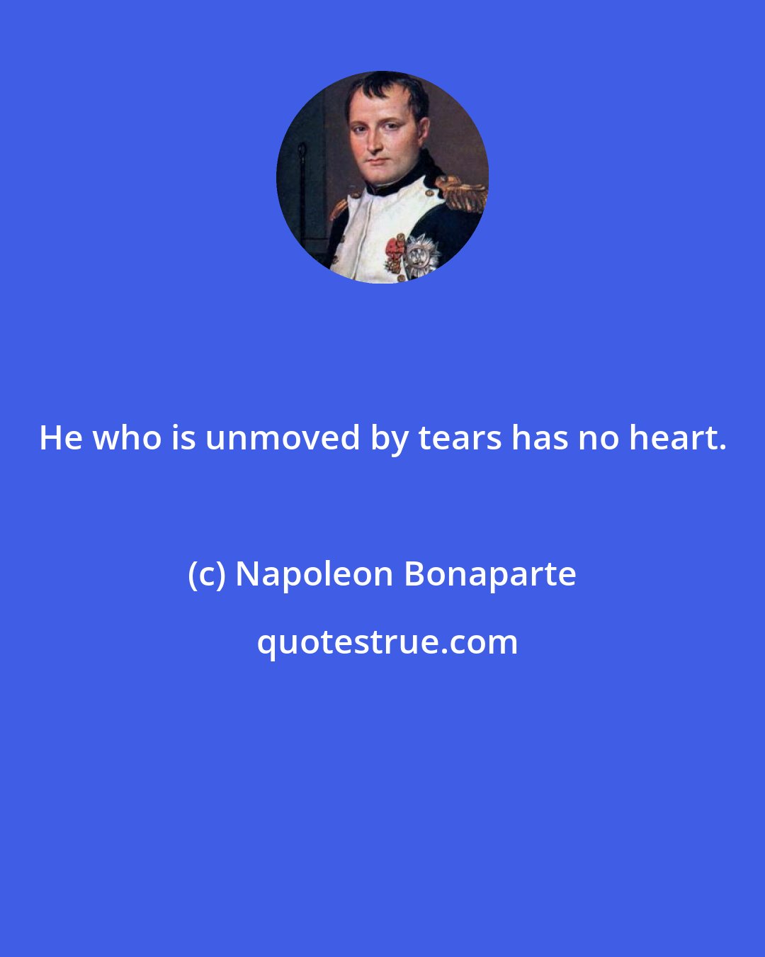 Napoleon Bonaparte: He who is unmoved by tears has no heart.