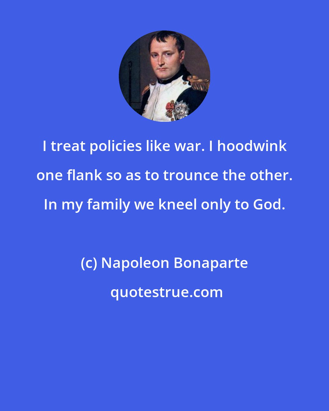 Napoleon Bonaparte: I treat policies like war. I hoodwink one flank so as to trounce the other. In my family we kneel only to God.