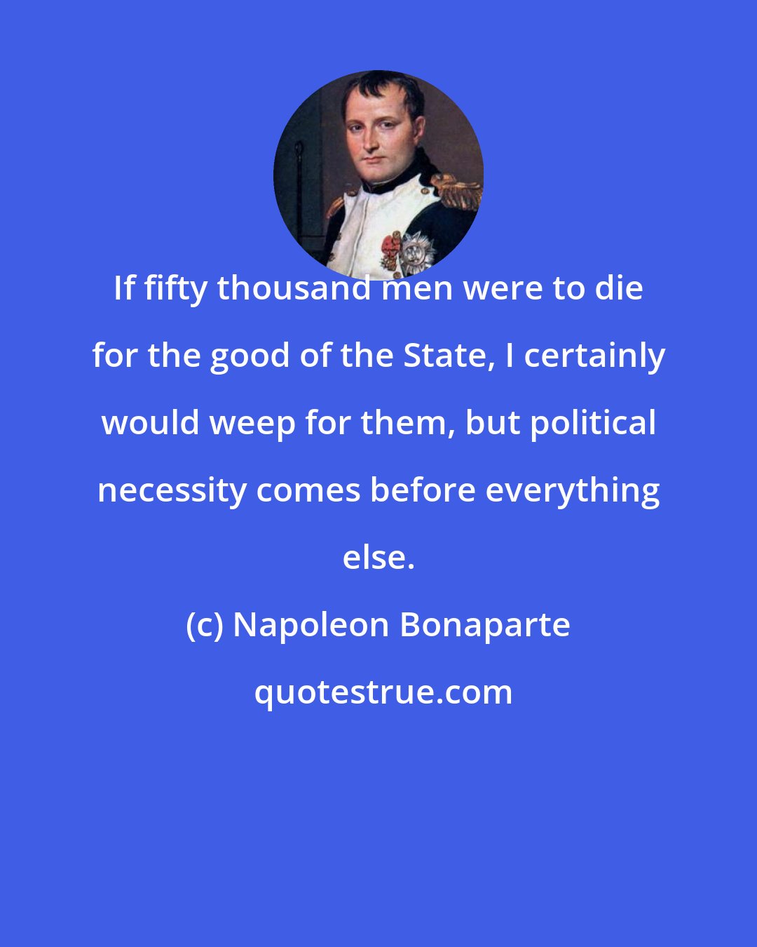 Napoleon Bonaparte: If fifty thousand men were to die for the good of the State, I certainly would weep for them, but political necessity comes before everything else.