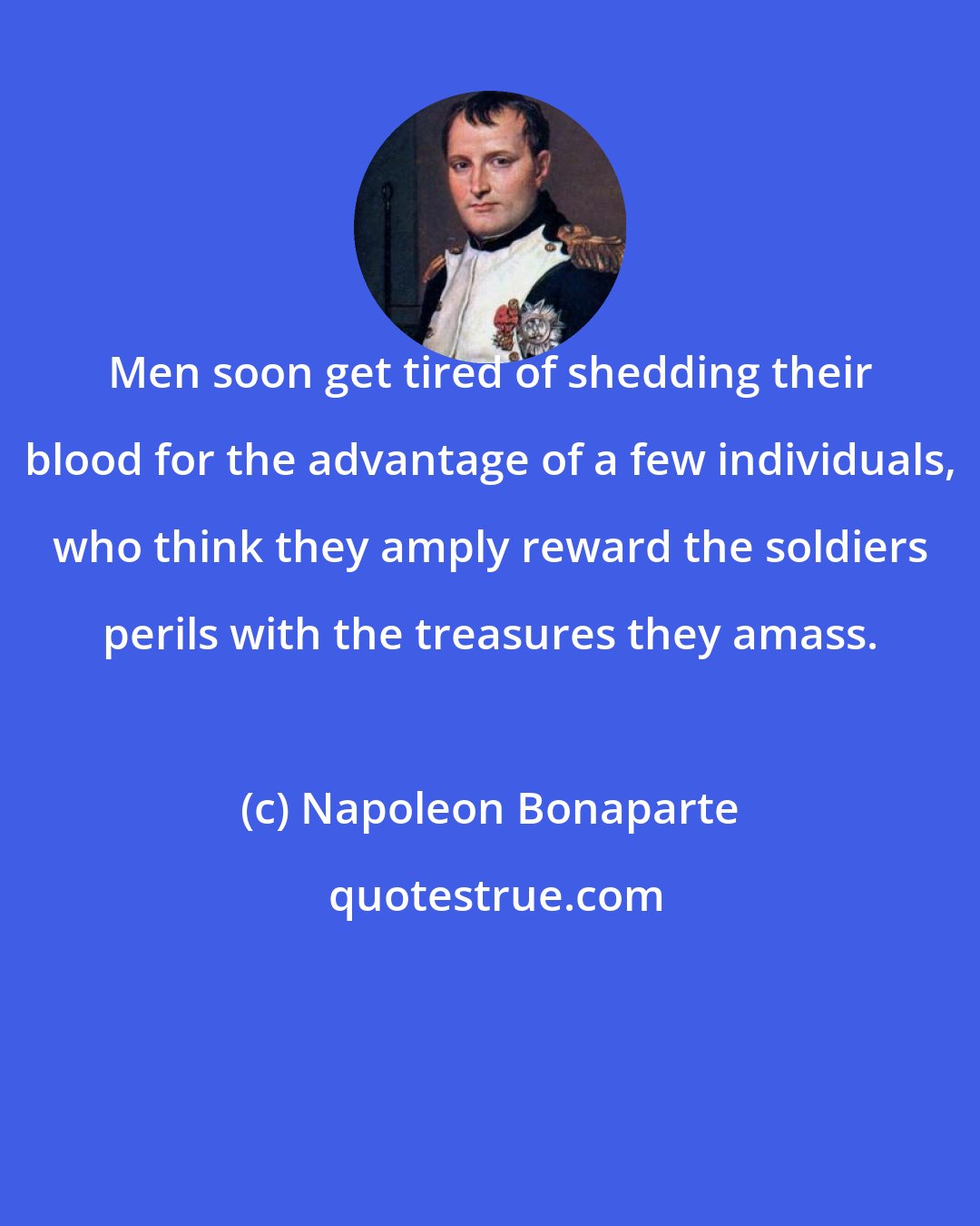 Napoleon Bonaparte: Men soon get tired of shedding their blood for the advantage of a few individuals, who think they amply reward the soldiers perils with the treasures they amass.