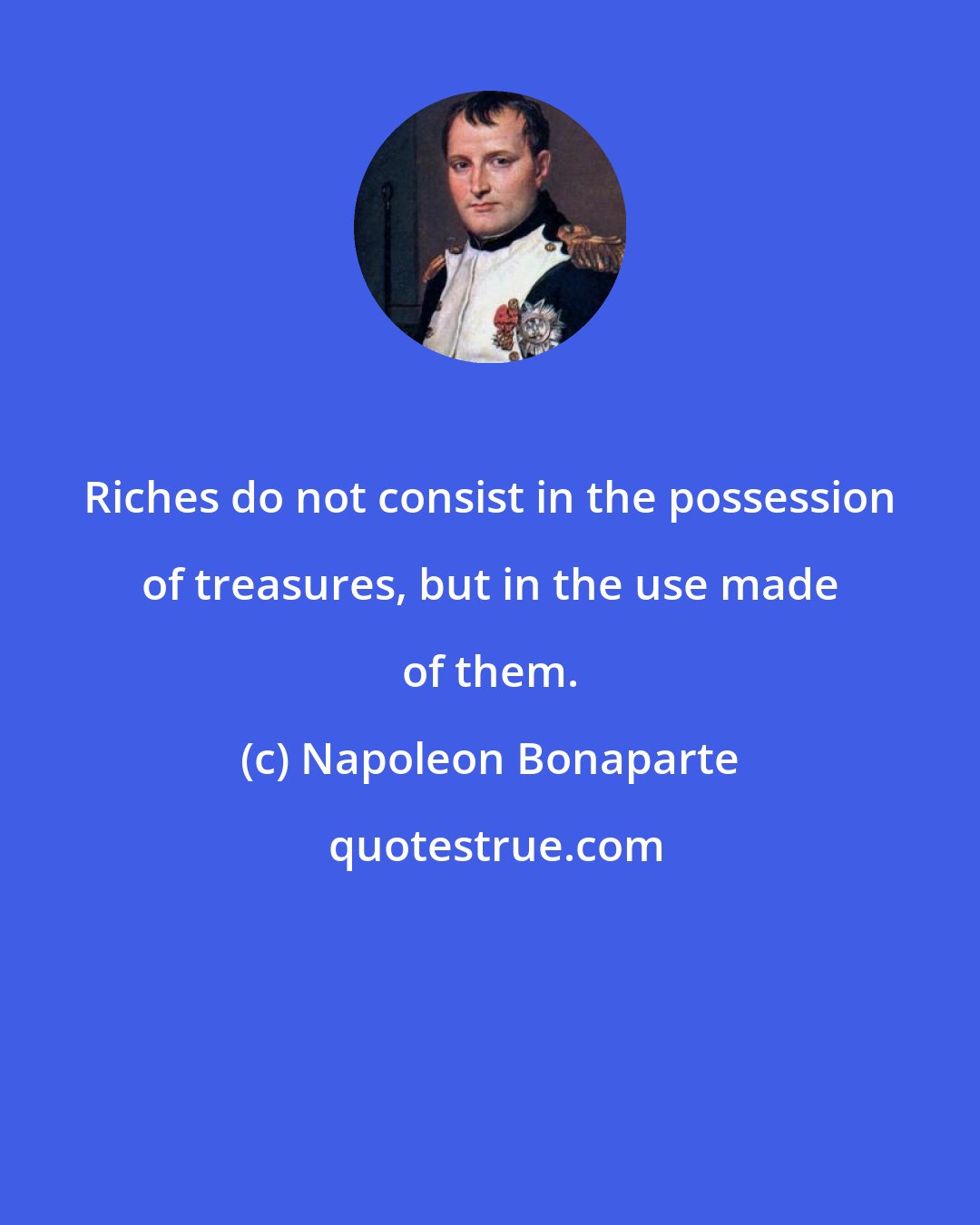 Napoleon Bonaparte: Riches do not consist in the possession of treasures, but in the use made of them.