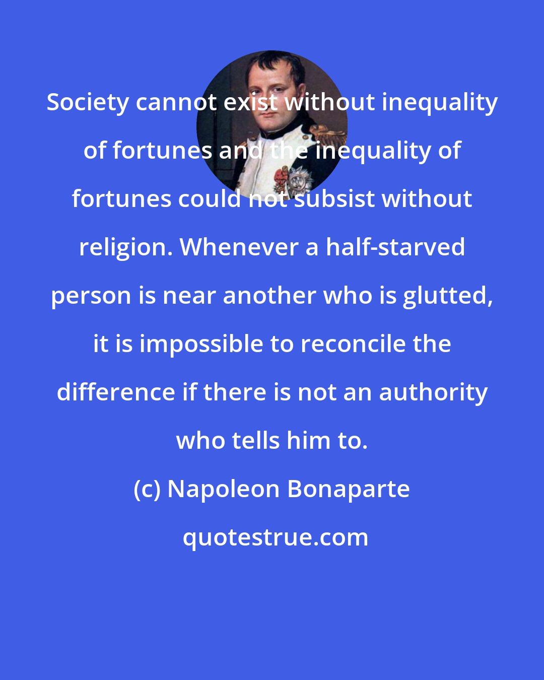 Napoleon Bonaparte: Society cannot exist without inequality of fortunes and the inequality of fortunes could not subsist without religion. Whenever a half-starved person is near another who is glutted, it is impossible to reconcile the difference if there is not an authority who tells him to.