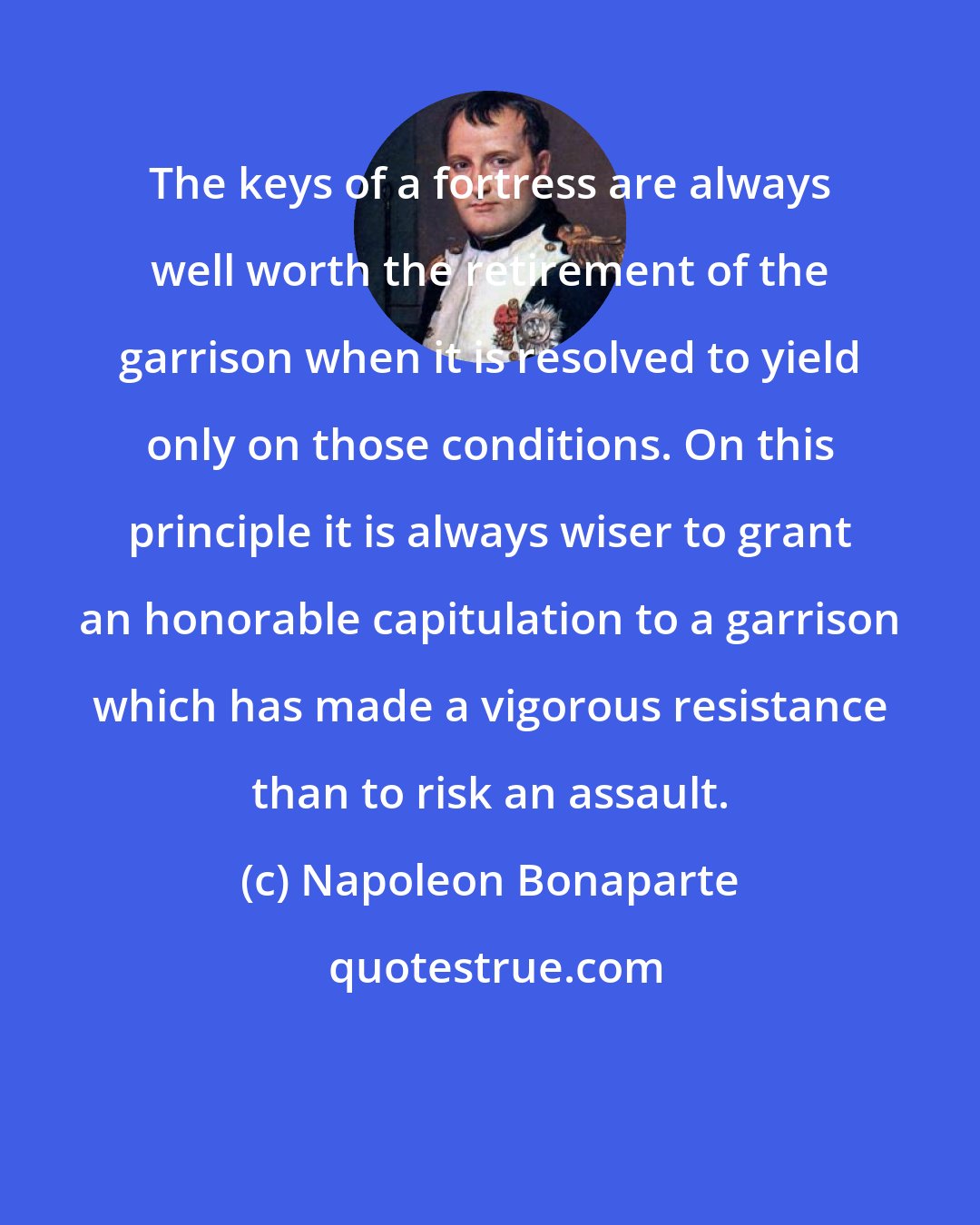 Napoleon Bonaparte: The keys of a fortress are always well worth the retirement of the garrison when it is resolved to yield only on those conditions. On this principle it is always wiser to grant an honorable capitulation to a garrison which has made a vigorous resistance than to risk an assault.