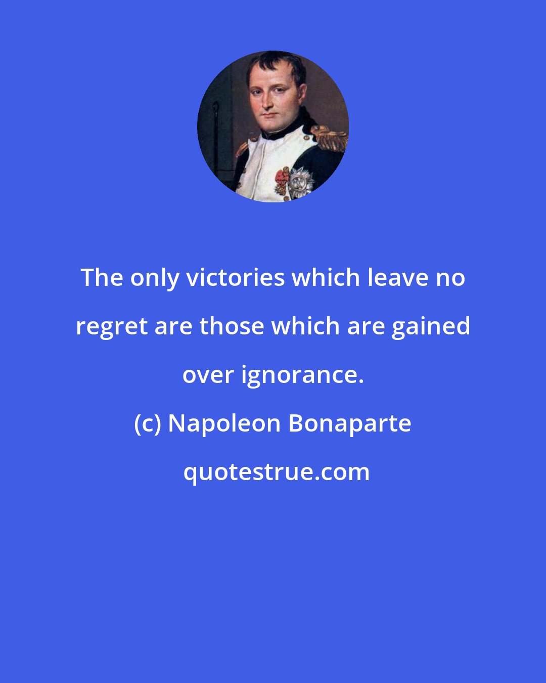 Napoleon Bonaparte: The only victories which leave no regret are those which are gained over ignorance.