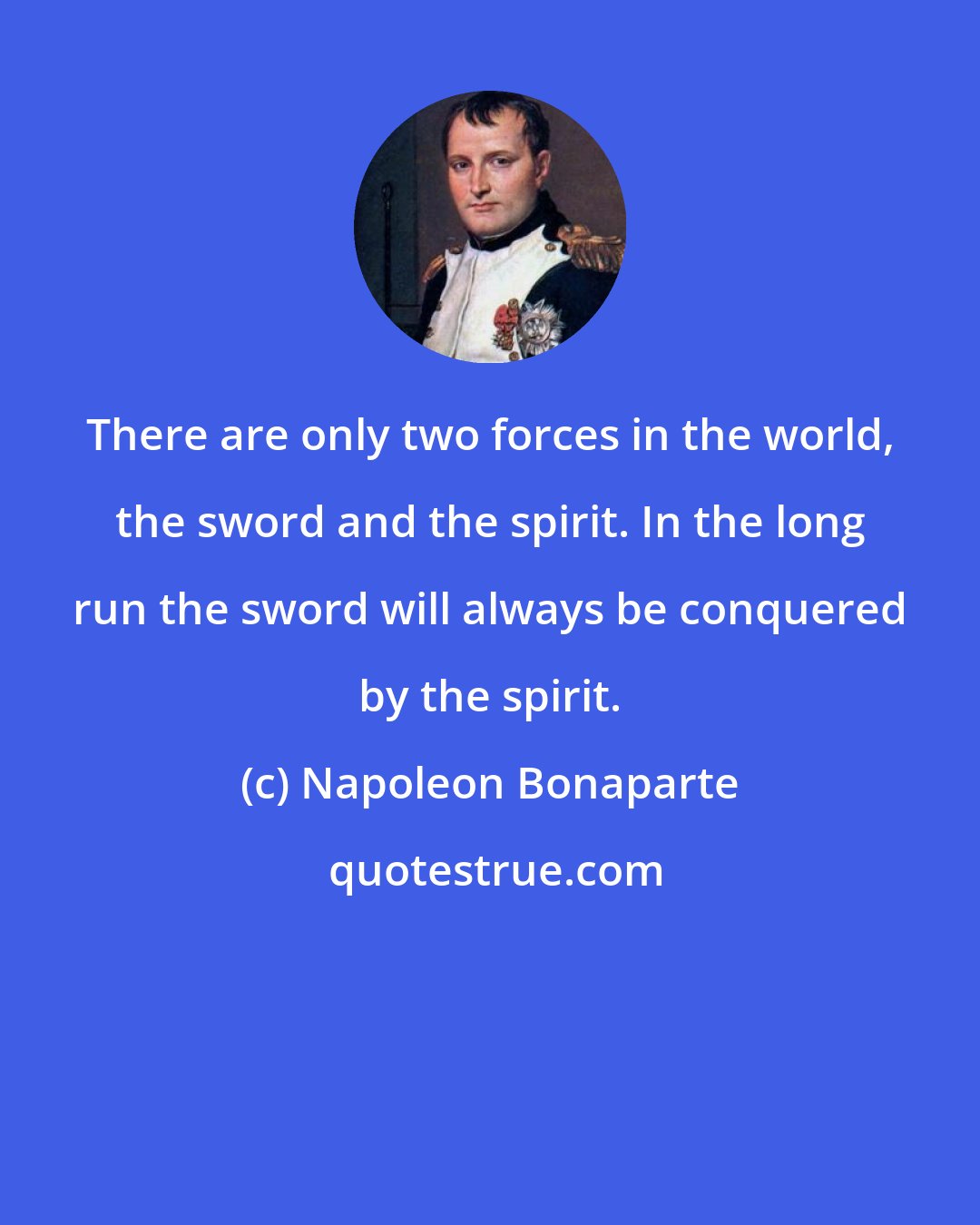 Napoleon Bonaparte: There are only two forces in the world, the sword and the spirit. In the long run the sword will always be conquered by the spirit.