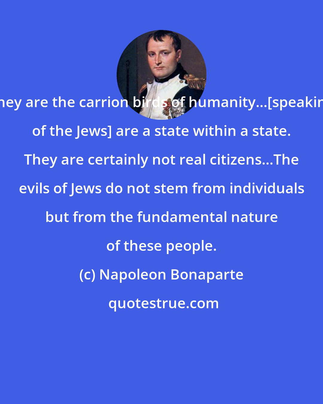 Napoleon Bonaparte: They are the carrion birds of humanity...[speaking of the Jews] are a state within a state. They are certainly not real citizens...The evils of Jews do not stem from individuals but from the fundamental nature of these people.