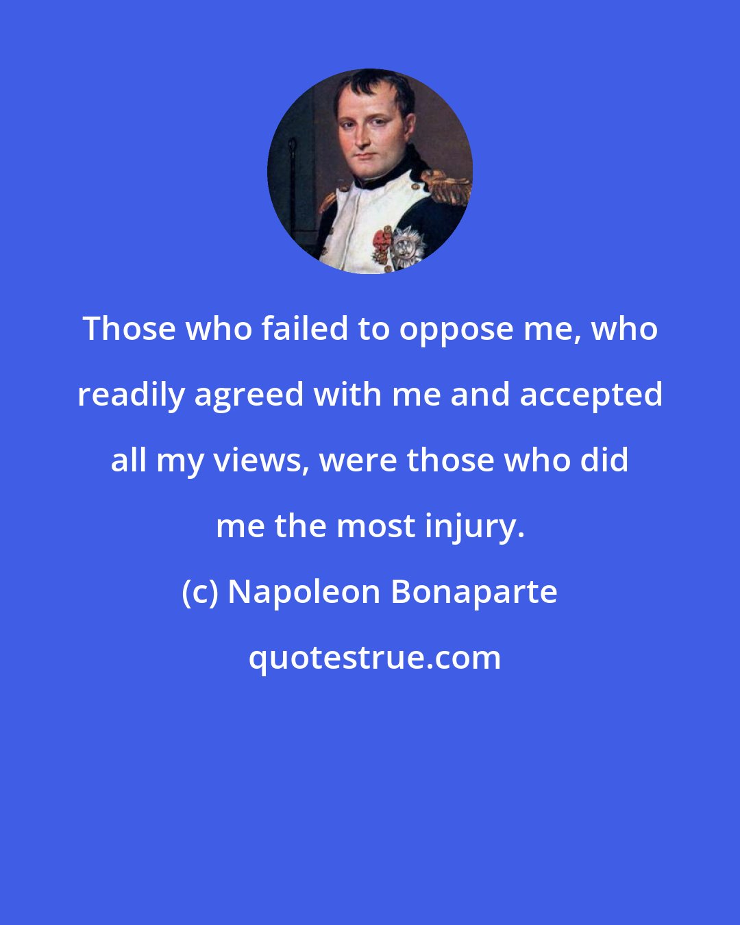 Napoleon Bonaparte: Those who failed to oppose me, who readily agreed with me and accepted all my views, were those who did me the most injury.