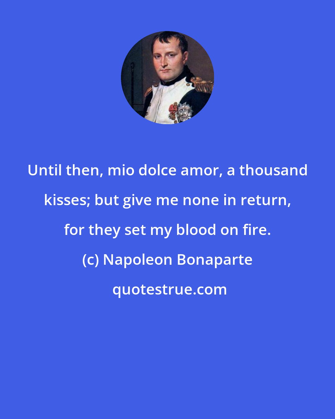 Napoleon Bonaparte: Until then, mio dolce amor, a thousand kisses; but give me none in return, for they set my blood on fire.