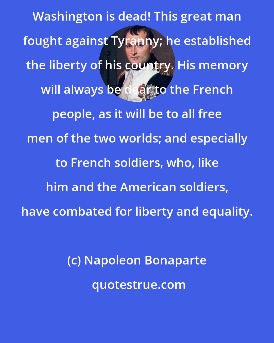 Napoleon Bonaparte: Washington is dead! This great man fought against Tyranny; he established the liberty of his country. His memory will always be dear to the French people, as it will be to all free men of the two worlds; and especially to French soldiers, who, like him and the American soldiers, have combated for liberty and equality.