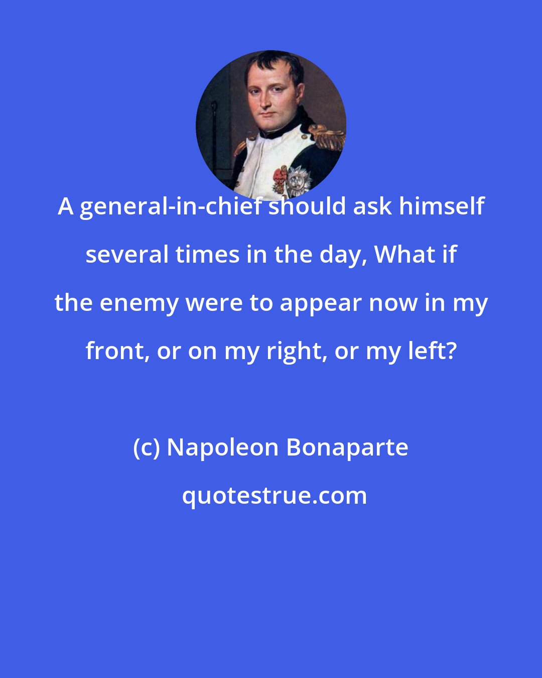 Napoleon Bonaparte: A general-in-chief should ask himself several times in the day, What if the enemy were to appear now in my front, or on my right, or my left?