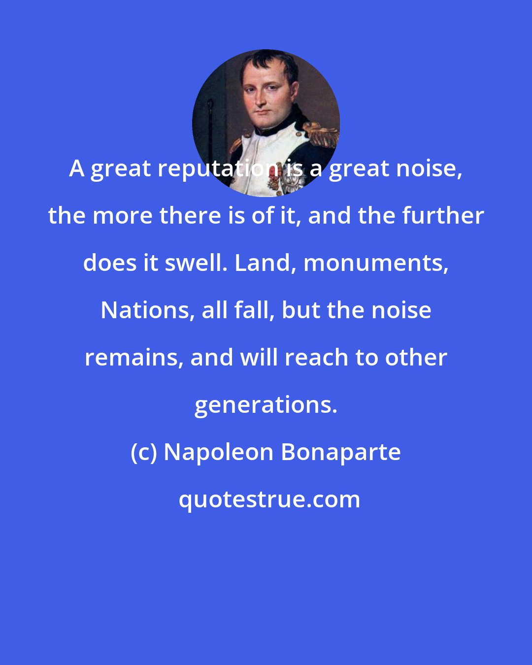 Napoleon Bonaparte: A great reputation is a great noise, the more there is of it, and the further does it swell. Land, monuments, Nations, all fall, but the noise remains, and will reach to other generations.