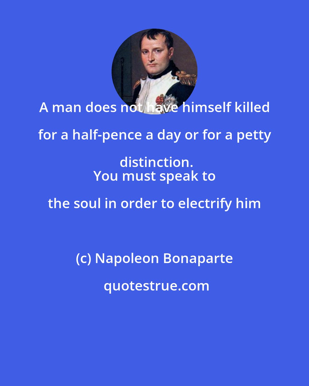 Napoleon Bonaparte: A man does not have himself killed for a half-pence a day or for a petty distinction.
 You must speak to the soul in order to electrify him