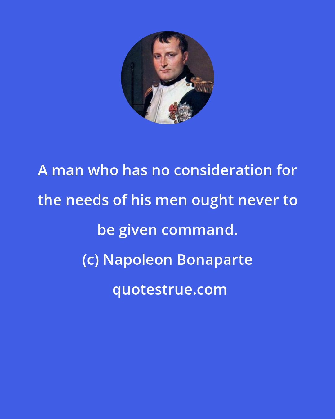 Napoleon Bonaparte: A man who has no consideration for the needs of his men ought never to be given command.