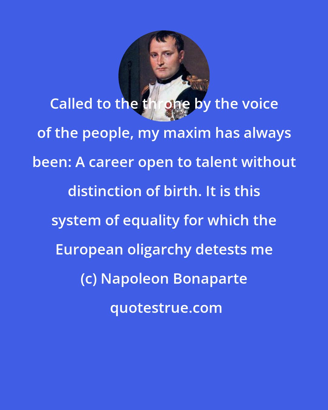 Napoleon Bonaparte: Called to the throne by the voice of the people, my maxim has always been: A career open to talent without distinction of birth. It is this system of equality for which the European oligarchy detests me