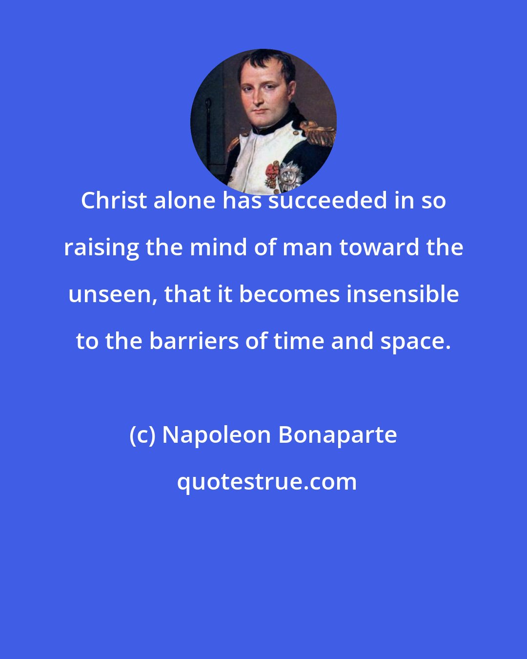 Napoleon Bonaparte: Christ alone has succeeded in so raising the mind of man toward the unseen, that it becomes insensible to the barriers of time and space.